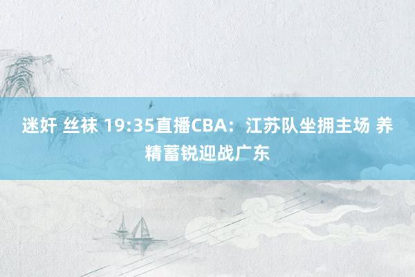 迷奸 丝袜 19:35直播CBA：江苏队坐拥主场 养精蓄锐迎战广东