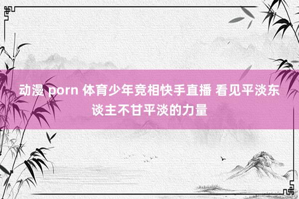 动漫 porn 体育少年竞相快手直播 看见平淡东谈主不甘平淡的力量