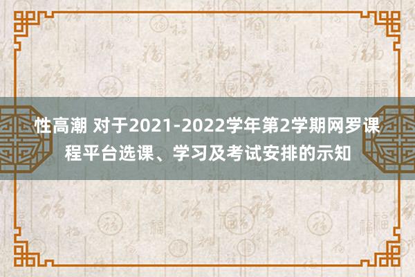 性高潮 对于2021-2022学年第2学期网罗课程平台选课、学习及考试安排的示知