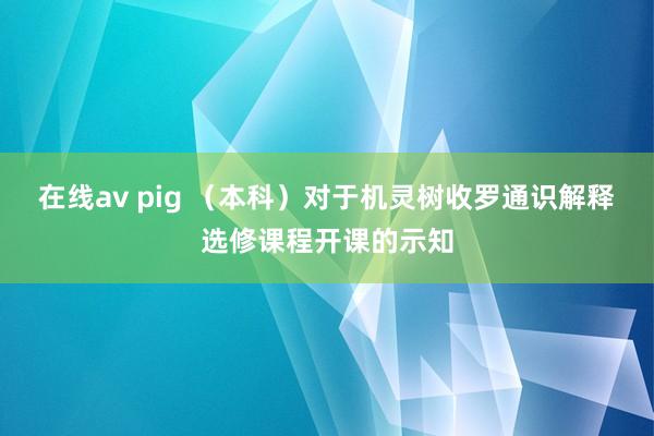 在线av pig （本科）对于机灵树收罗通识解释选修课程开课的示知