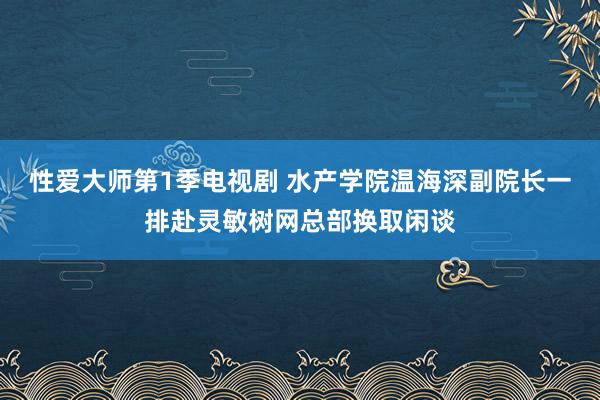 性爱大师第1季电视剧 水产学院温海深副院长一排赴灵敏树网总部换取闲谈