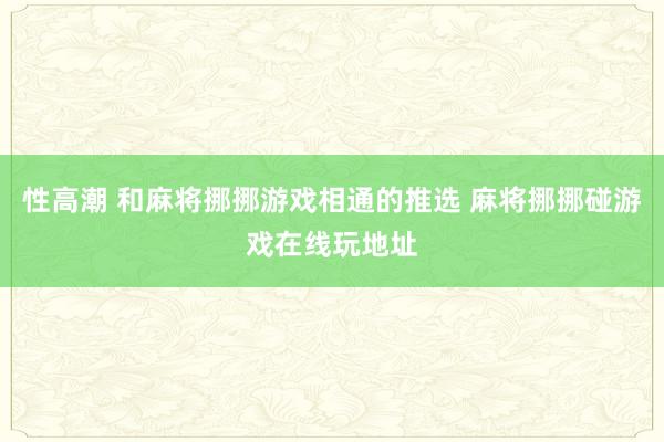 性高潮 和麻将挪挪游戏相通的推选 麻将挪挪碰游戏在线玩地址