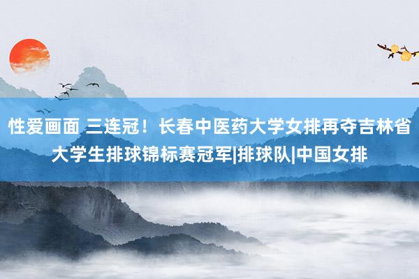 性爱画面 三连冠！长春中医药大学女排再夺吉林省大学生排球锦标赛冠军|排球队|中国女排