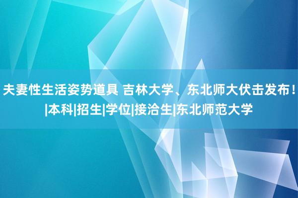 夫妻性生活姿势道具 吉林大学、东北师大伏击发布！|本科|招生|学位|接洽生|东北师范大学