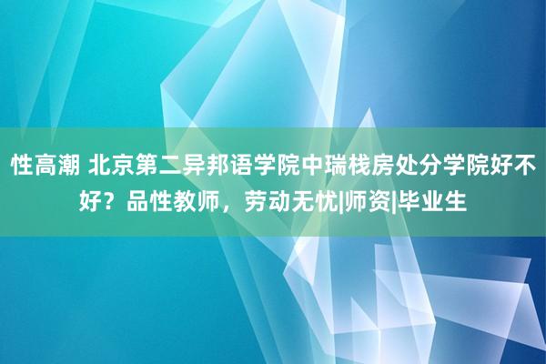 性高潮 北京第二异邦语学院中瑞栈房处分学院好不好？品性教师，劳动无忧|师资|毕业生