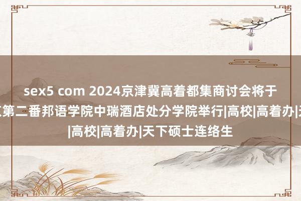 sex5 com 2024京津冀高着都集商讨会将于4月27日在北京第二番邦语学院中瑞酒店处分学院举行|高校|高着办|天下硕士连络生