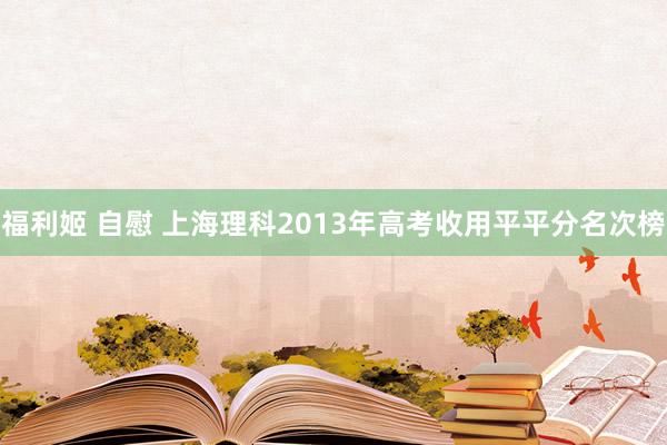 福利姬 自慰 上海理科2013年高考收用平平分名次榜