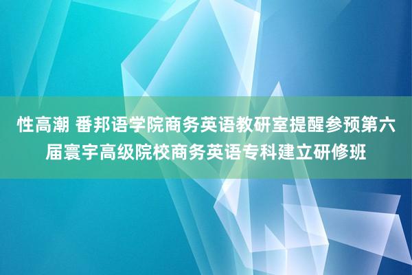 性高潮 番邦语学院商务英语教研室提醒参预第六届寰宇高级院校商务英语专科建立研修班