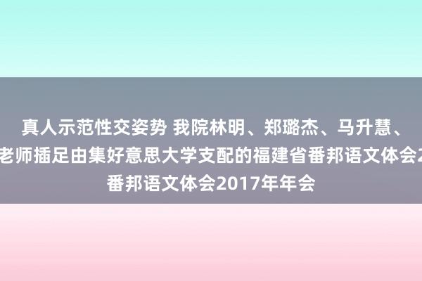 真人示范性交姿势 我院林明、郑璐杰、马升慧、朱丽萍四位老师插足由集好意思大学支配的福建省番邦语文体会2017年年会