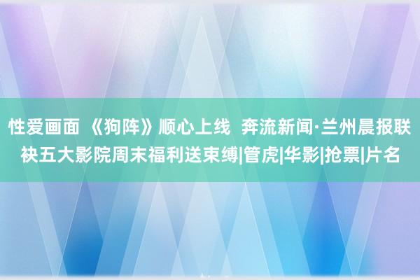 性爱画面 《狗阵》顺心上线  奔流新闻·兰州晨报联袂五大影院周末福利送束缚|管虎|华影|抢票|片名