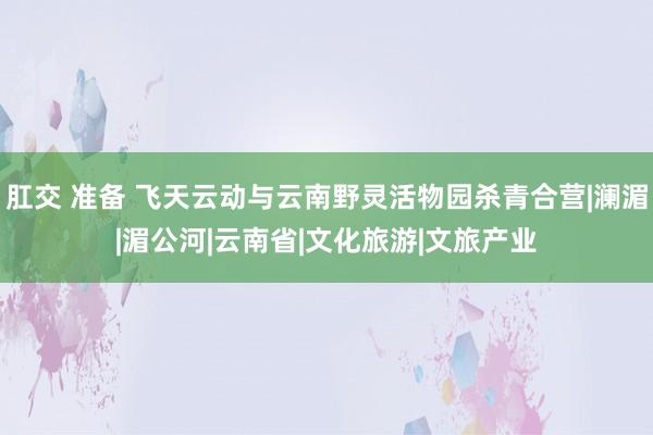 肛交 准备 飞天云动与云南野灵活物园杀青合营|澜湄|湄公河|云南省|文化旅游|文旅产业