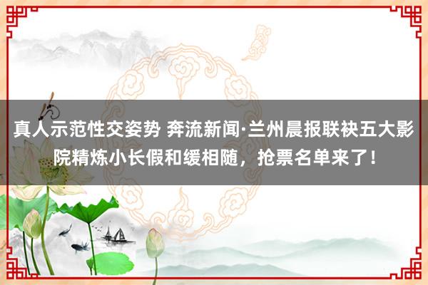 真人示范性交姿势 奔流新闻·兰州晨报联袂五大影院精炼小长假和缓相随，抢票名单来了！