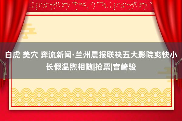 白虎 美穴 奔流新闻·兰州晨报联袂五大影院爽快小长假温煦相随|抢票|宫崎骏