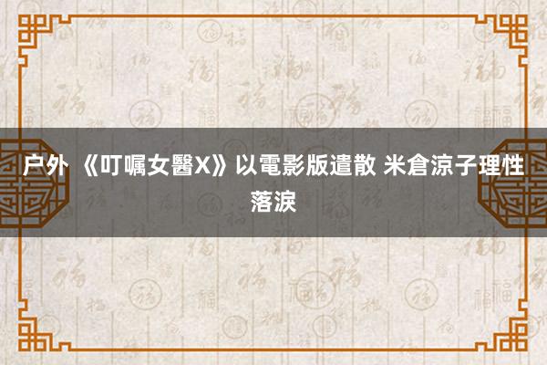 户外 《叮嘱女醫X》以電影版遣散 米倉涼子理性落淚