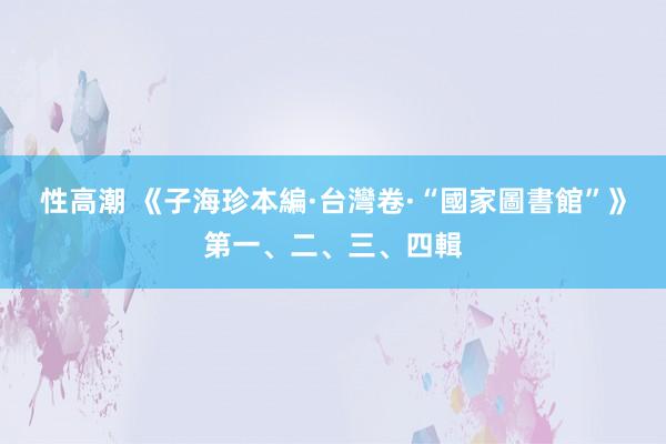 性高潮 《子海珍本編·台灣卷·“國家圖書館”》第一、二、三、四輯