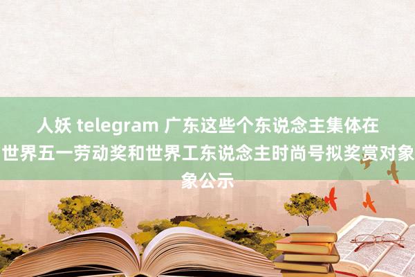 人妖 telegram 广东这些个东说念主集体在列！世界五一劳动奖和世界工东说念主时尚号拟奖赏对象公示