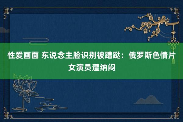 性爱画面 东说念主脸识别被蹧跶：俄罗斯色情片女演员遭纳闷