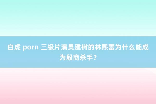 白虎 porn 三级片演员建树的林熙蕾为什么能成为殷商杀手？