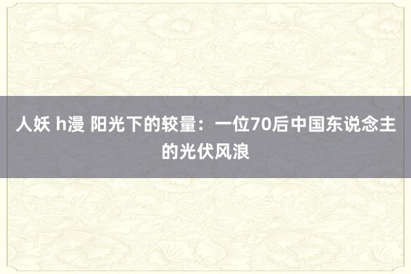 人妖 h漫 阳光下的较量：一位70后中国东说念主的光伏风浪