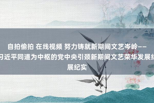 自拍偷拍 在线视频 努力铸就新期间文艺岑岭——以习近平同道为中枢的党中央引颈新期间文艺荣华发展纪实