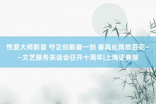 性爱大师影音 守正创新磨一剑 春风化雨放百花——文艺服务茶话会召开十周年|上海证券报