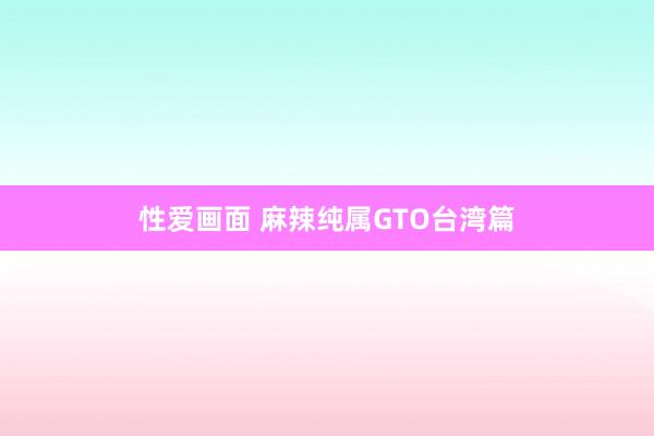 性爱画面 麻辣纯属GTO台湾篇