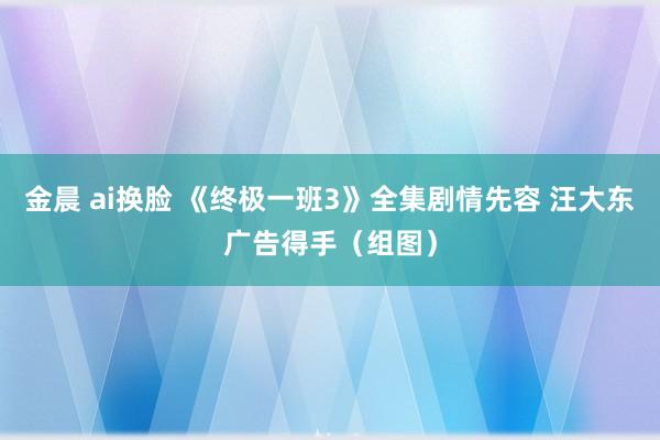 金晨 ai换脸 《终极一班3》全集剧情先容 汪大东广告得手（组图）