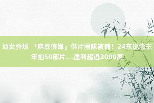 幼女秀场 「麻豆傳媒」供片團隊被捕！24东说念主年拍50部片…渔利超過2000萬