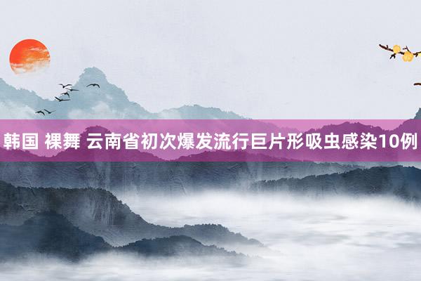 韩国 裸舞 云南省初次爆发流行巨片形吸虫感染10例