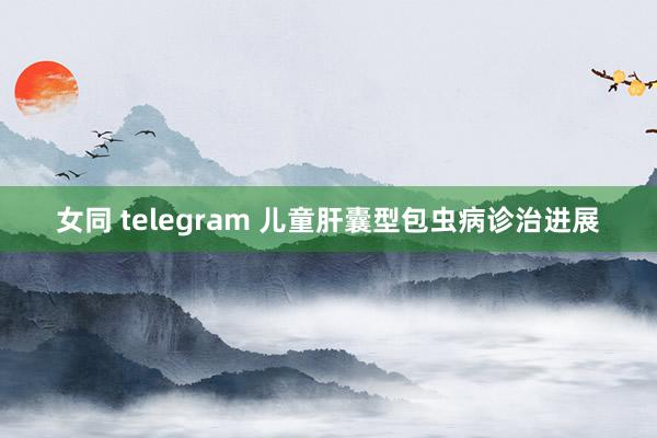 女同 telegram 儿童肝囊型包虫病诊治进展