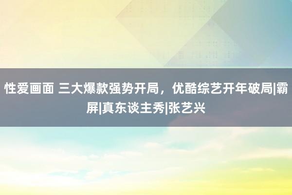 性爱画面 三大爆款强势开局，优酷综艺开年破局|霸屏|真东谈主秀|张艺兴