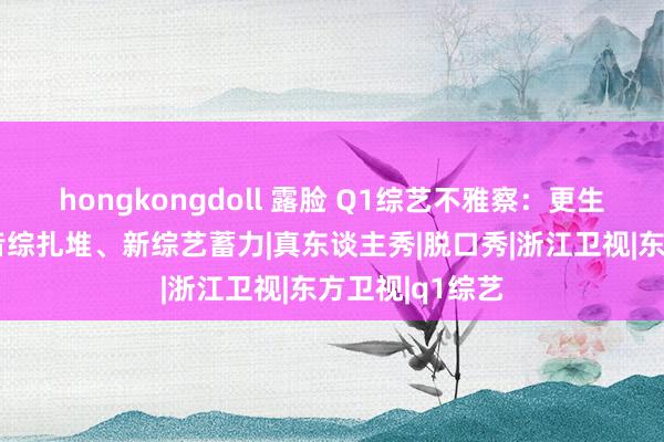 hongkongdoll 露脸 Q1综艺不雅察：更生综N代冒尖、音综扎堆、新综艺蓄力|真东谈主秀|脱口秀|浙江卫视|东方卫视|q1综艺