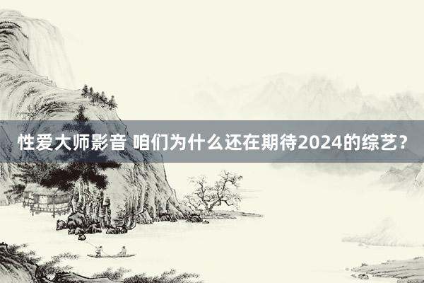 性爱大师影音 咱们为什么还在期待2024的综艺？