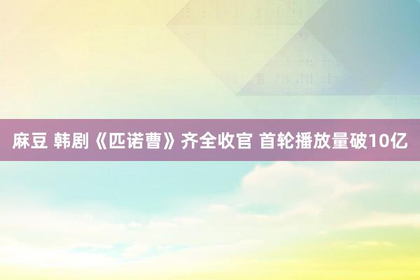 麻豆 韩剧《匹诺曹》齐全收官 首轮播放量破10亿