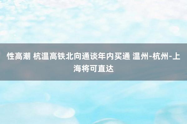 性高潮 杭温高铁北向通谈年内买通 温州-杭州-上海将可直达