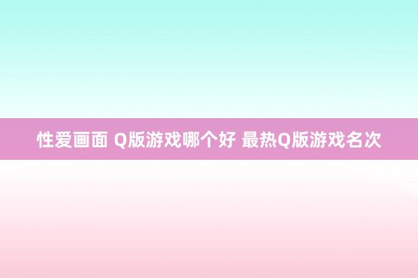 性爱画面 Q版游戏哪个好 最热Q版游戏名次