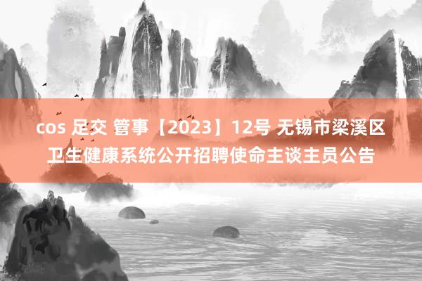 cos 足交 管事【2023】12号 无锡市梁溪区卫生健康系统公开招聘使命主谈主员公告