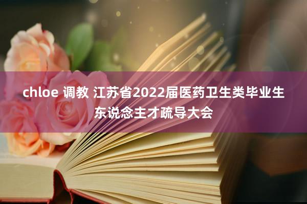 chloe 调教 江苏省2022届医药卫生类毕业生东说念主才疏导大会