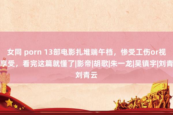 女同 porn 13部电影扎堆端午档，惨受工伤or视觉享受，看完这篇就懂了|影帝|胡歌|朱一龙|吴镇宇|刘青云