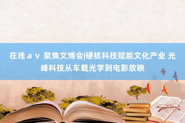 在线ａｖ 聚焦文博会|硬核科技赋能文化产业 光峰科技从车载光学到电影放映