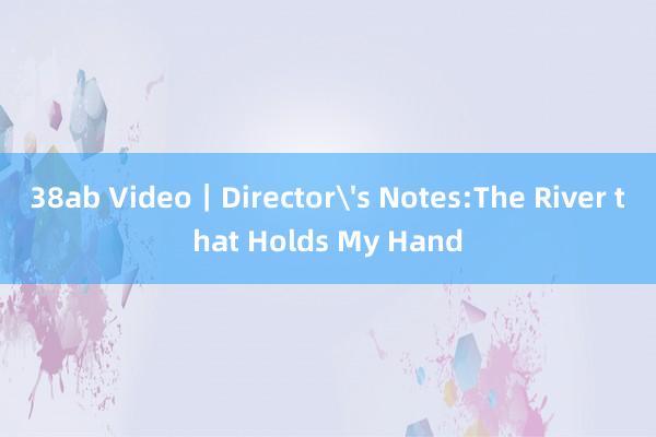 38ab Video｜Director's Notes:The River that Holds My Hand