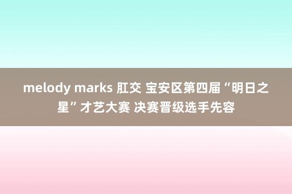 melody marks 肛交 宝安区第四届“明日之星”才艺大赛 决赛晋级选手先容