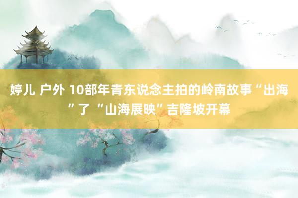 婷儿 户外 10部年青东说念主拍的岭南故事“出海”了 “山海展映”吉隆坡开幕