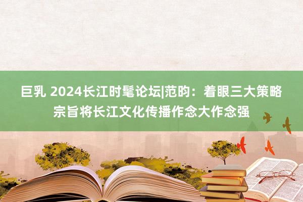 巨乳 2024长江时髦论坛|范昀：着眼三大策略宗旨将长江文化传播作念大作念强