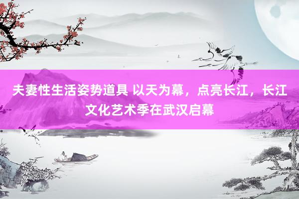 夫妻性生活姿势道具 以天为幕，点亮长江，长江文化艺术季在武汉启幕