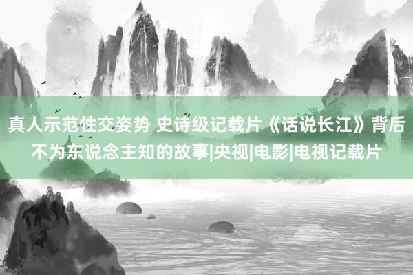 真人示范性交姿势 史诗级记载片《话说长江》背后不为东说念主知的故事|央视|电影|电视记载片