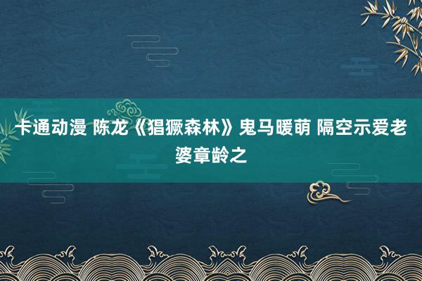 卡通动漫 陈龙《猖獗森林》鬼马暖萌 隔空示爱老婆章龄之