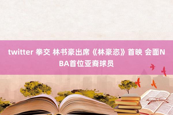 twitter 拳交 林书豪出席《林豪恣》首映 会面NBA首位亚裔球员