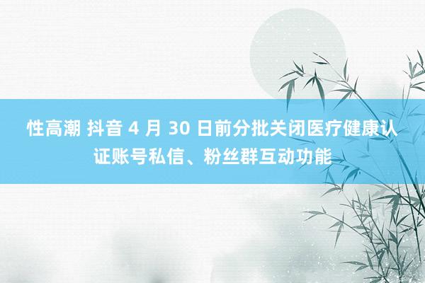 性高潮 抖音 4 月 30 日前分批关闭医疗健康认证账号私信、粉丝群互动功能