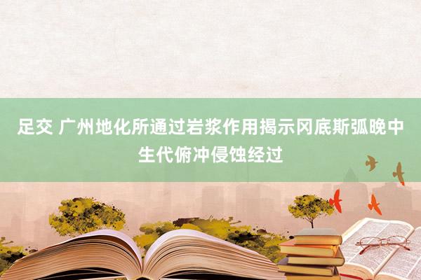 足交 广州地化所通过岩浆作用揭示冈底斯弧晚中生代俯冲侵蚀经过